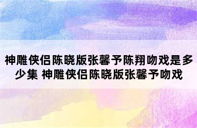 神雕侠侣陈晓版张馨予陈翔吻戏是多少集 神雕侠侣陈晓版张馨予吻戏